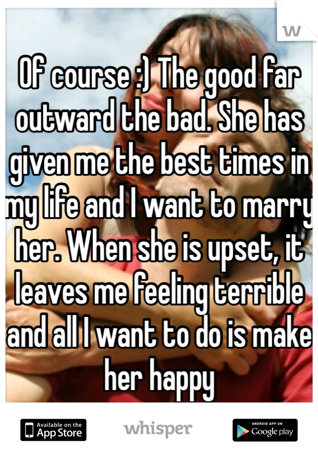 Of course :) The good far outward the bad. She has given me the best times in my life and I want to marry her. When she is upset, it leaves me feeling terrible and all I want to do is make her happy