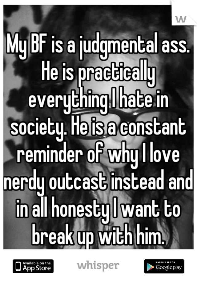 My BF is a judgmental ass. He is practically everything I hate in society. He is a constant reminder of why I love nerdy outcast instead and in all honesty I want to break up with him.