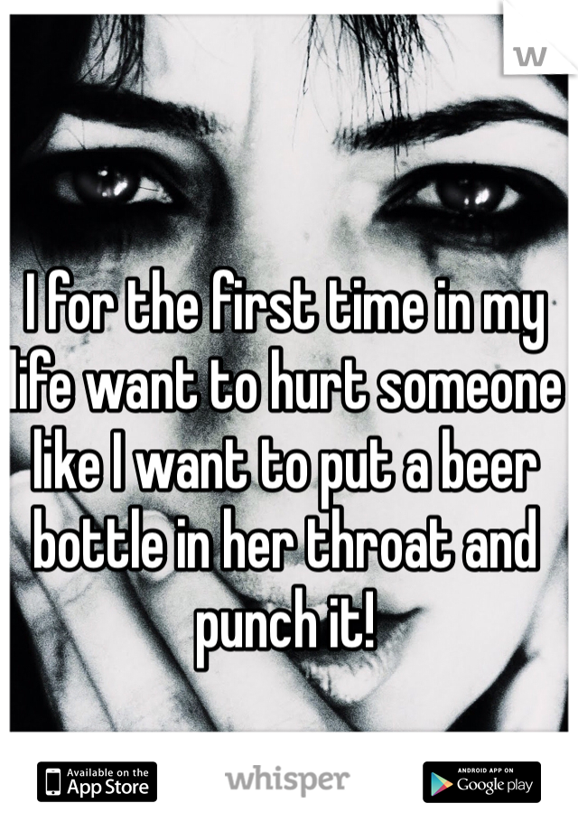 I for the first time in my life want to hurt someone like I want to put a beer bottle in her throat and punch it!