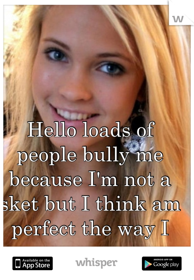Hello loads of people bully me because I'm not a sket but I think am perfect the way I am 