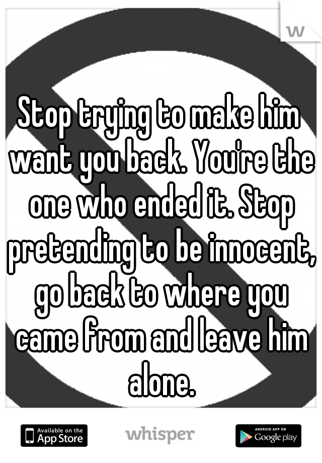 Stop trying to make him want you back. You're the one who ended it. Stop pretending to be innocent, go back to where you came from and leave him alone.