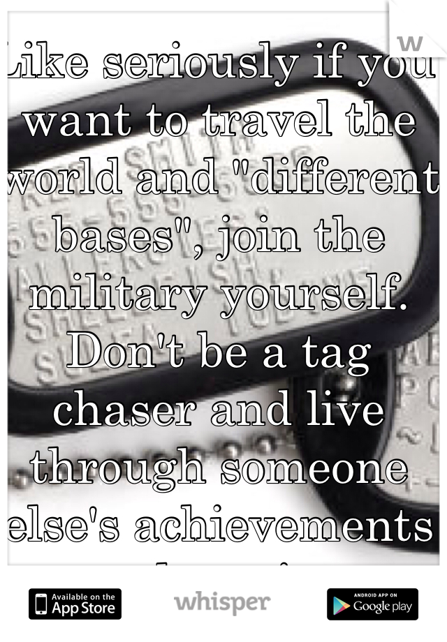 Like seriously if you want to travel the world and "different bases", join the military yourself. Don't be a tag chaser and live through someone else's achievements and service. 