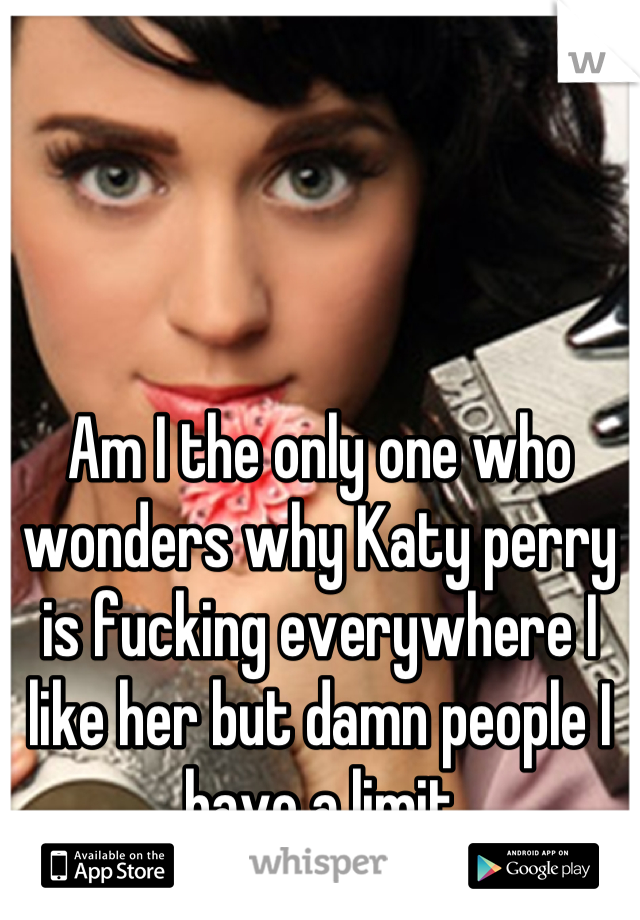 Am I the only one who wonders why Katy perry is fucking everywhere I like her but damn people I have a limit