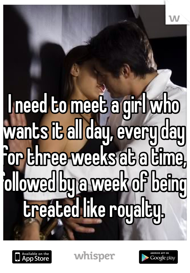 I need to meet a girl who wants it all day, every day for three weeks at a time, followed by a week of being treated like royalty.