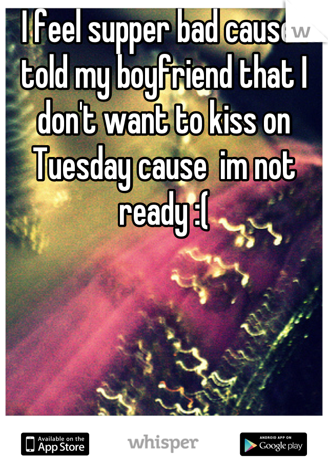 I feel supper bad cause I told my boyfriend that I don't want to kiss on Tuesday cause  im not ready :(