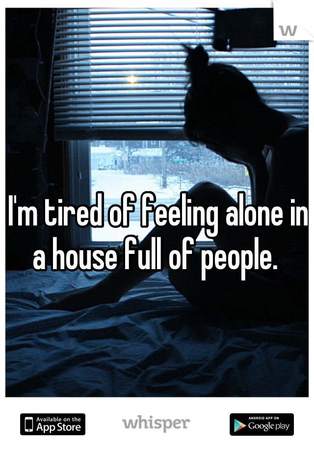 I'm tired of feeling alone in a house full of people. 