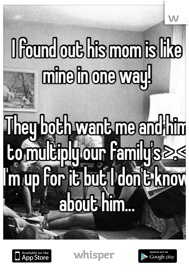 I found out his mom is like mine in one way! 

They both want me and him to multiply our family's >.< 
I'm up for it but I don't know about him... 