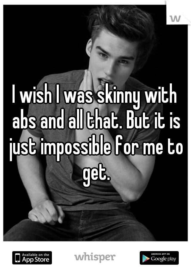 I wish I was skinny with abs and all that. But it is just impossible for me to get.