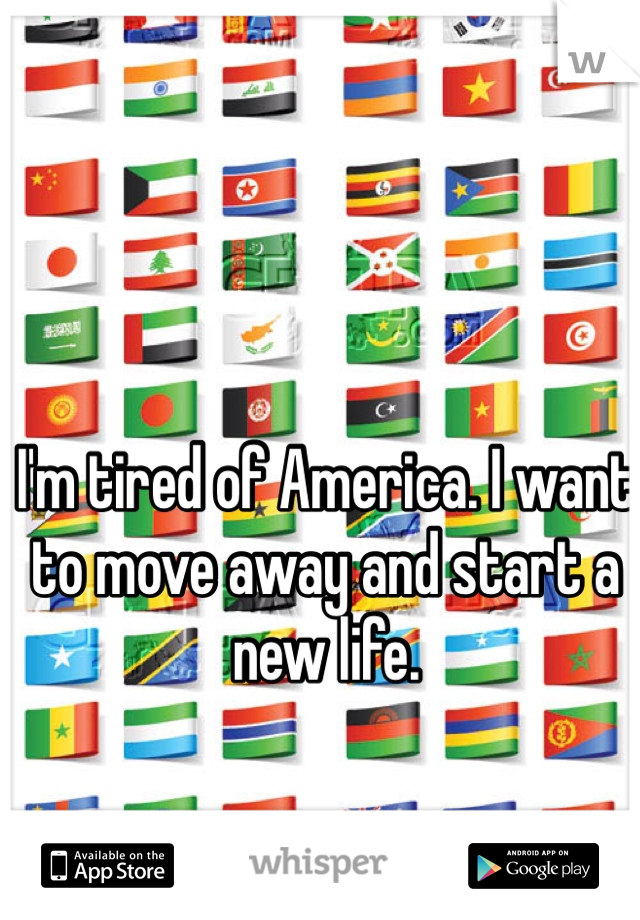 I'm tired of America. I want to move away and start a new life. 