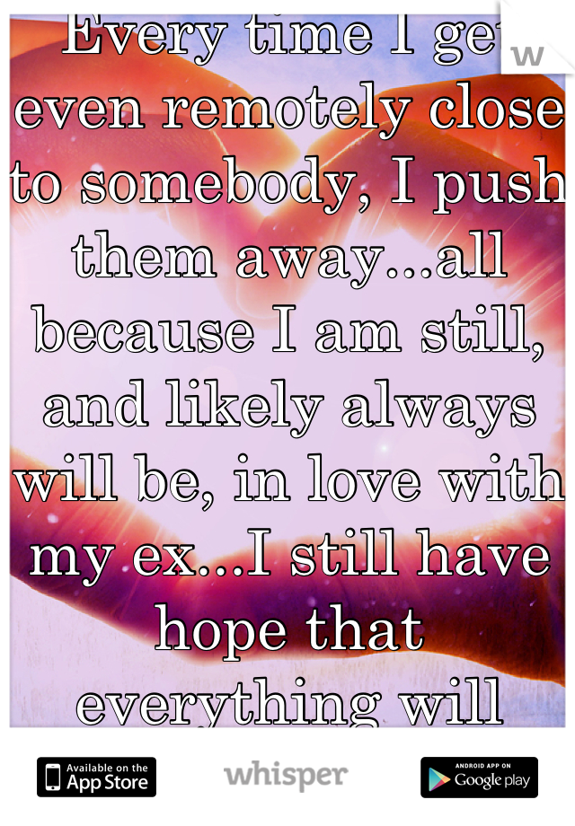 Every time I get even remotely close to somebody, I push them away...all because I am still, and likely always will be, in love with my ex...I still have hope that everything will work with him. 