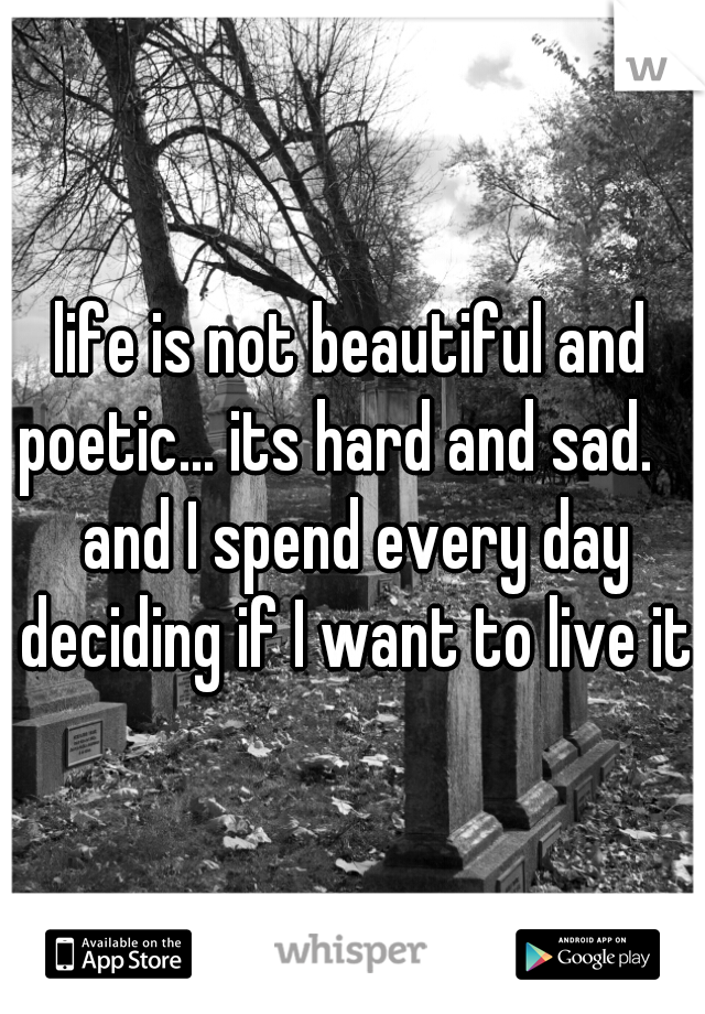 life is not beautiful and poetic... its hard and sad.    and I spend every day deciding if I want to live it