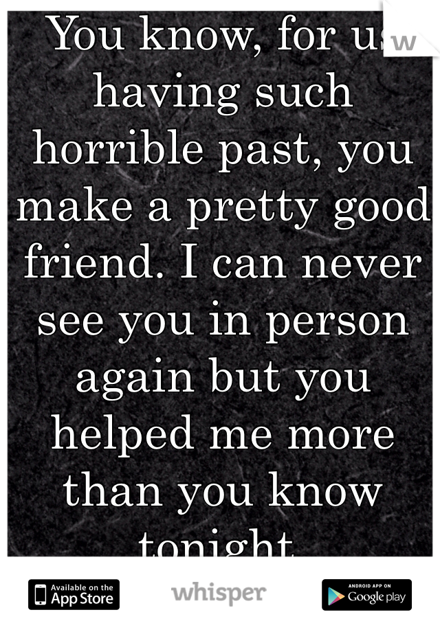You know, for us having such horrible past, you make a pretty good friend. I can never see you in person again but you helped me more than you know tonight.
Thank you
