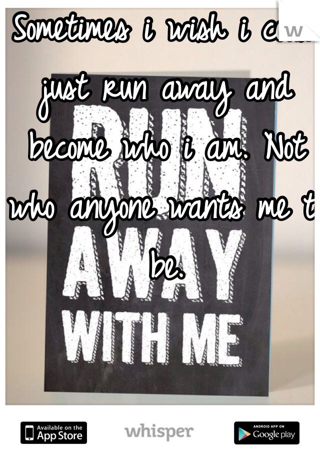 Sometimes i wish i could just run away and become who i am. Not who anyone wants me to be.