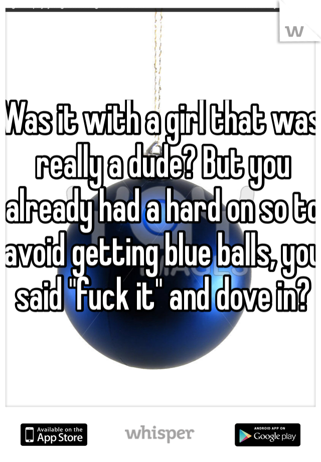 Was it with a girl that was really a dude? But you already had a hard on so to avoid getting blue balls, you said "fuck it" and dove in?