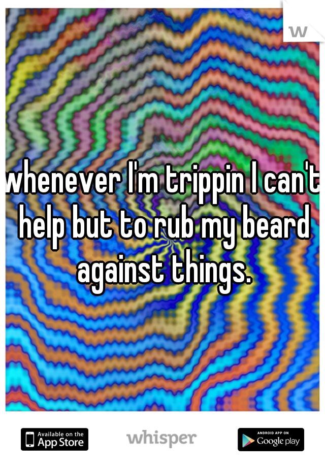 whenever I'm trippin I can't help but to rub my beard against things.