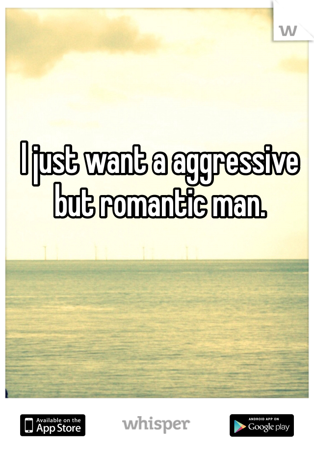 I just want a aggressive but romantic man.