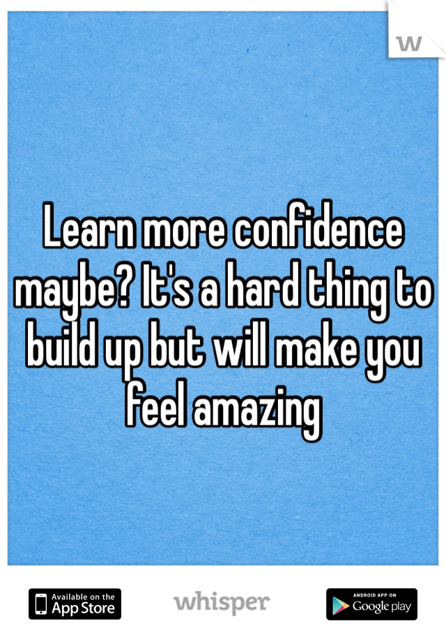 Learn more confidence maybe? It's a hard thing to build up but will make you feel amazing