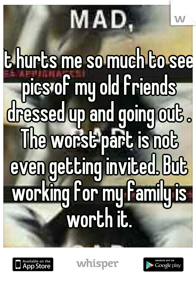 It hurts me so much to see pics of my old friends dressed up and going out . The worst part is not even getting invited. But working for my family is worth it.