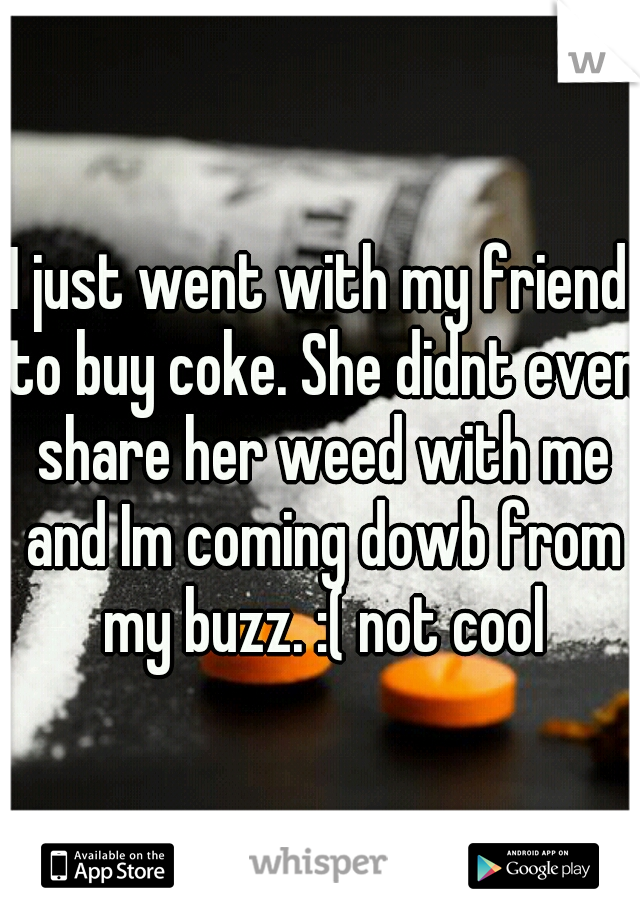 I just went with my friend to buy coke. She didnt even share her weed with me and Im coming dowb from my buzz. :( not cool
