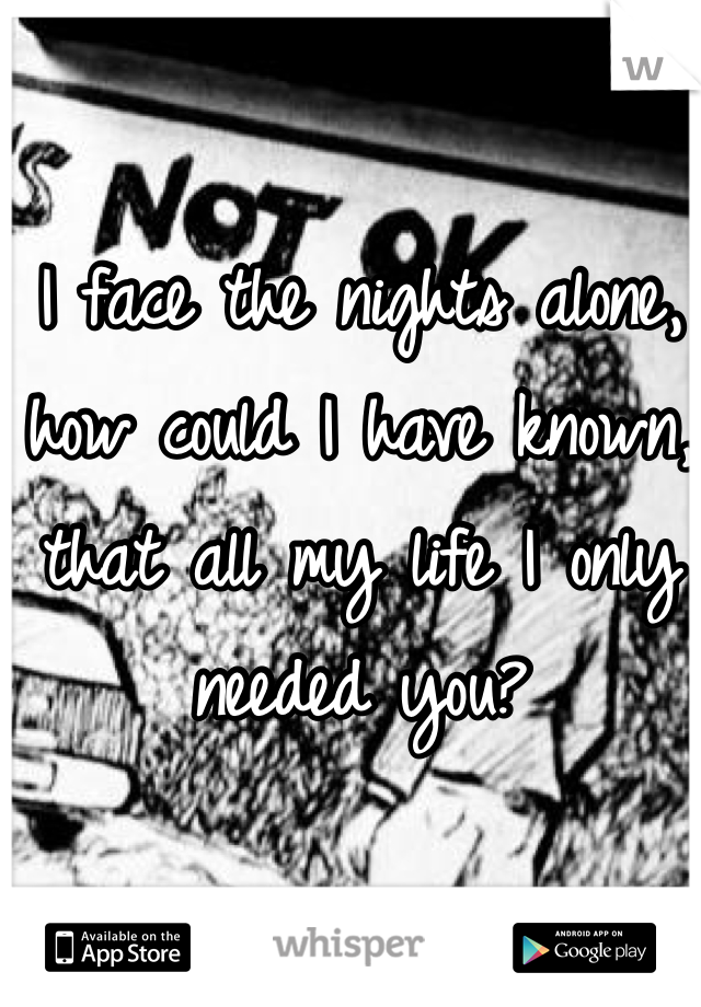 I face the nights alone, how could I have known, that all my life I only needed you?