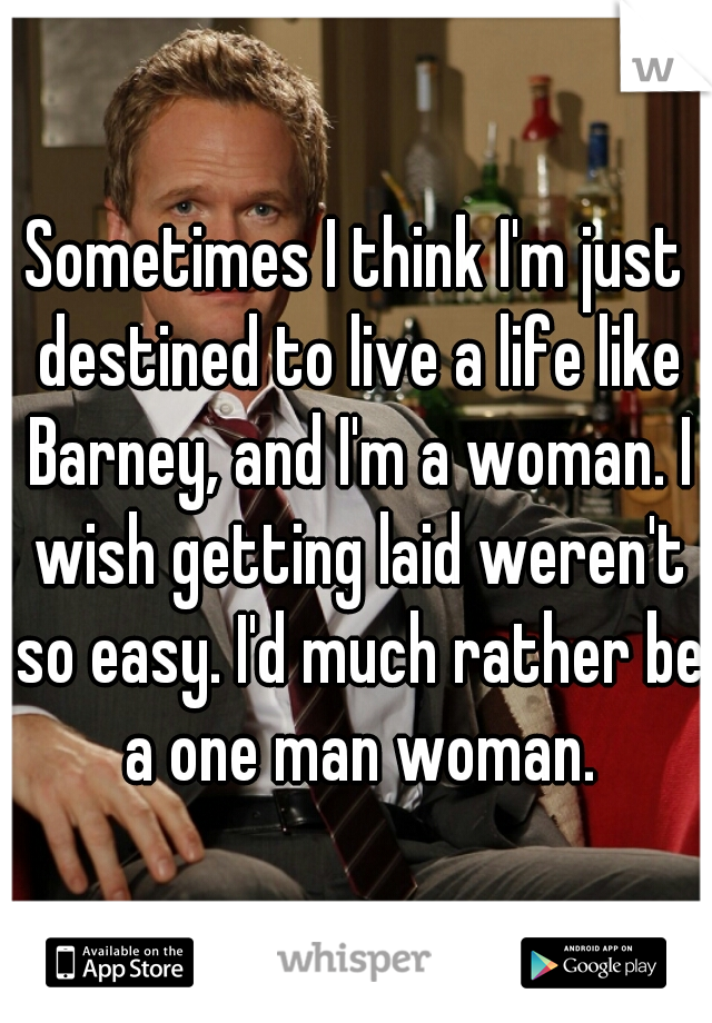 Sometimes I think I'm just destined to live a life like Barney, and I'm a woman. I wish getting laid weren't so easy. I'd much rather be a one man woman.
