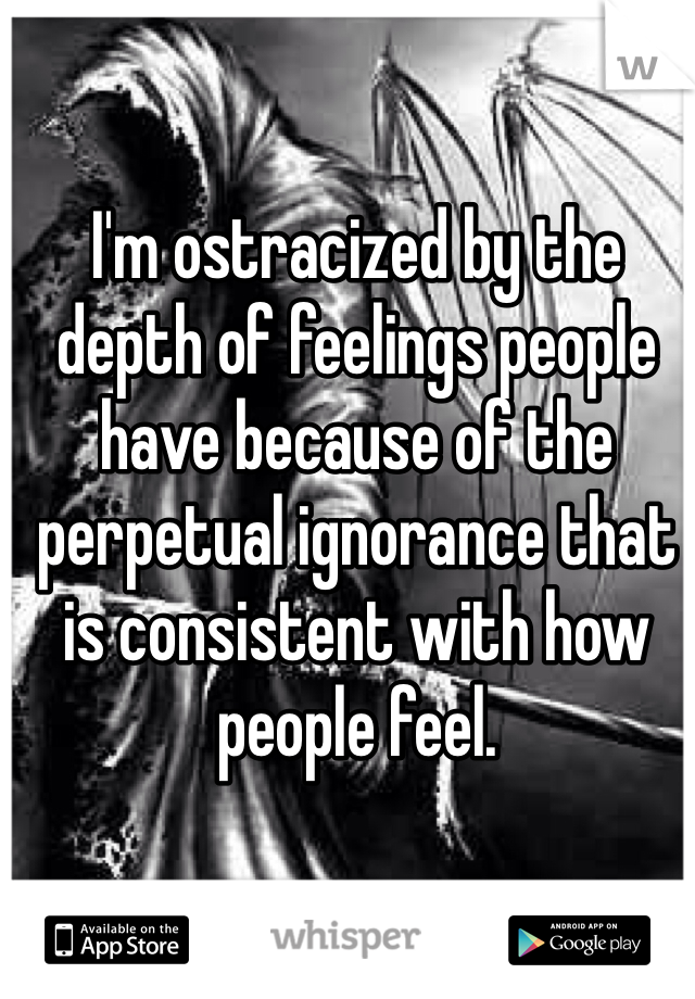 I'm ostracized by the depth of feelings people have because of the perpetual ignorance that is consistent with how people feel. 