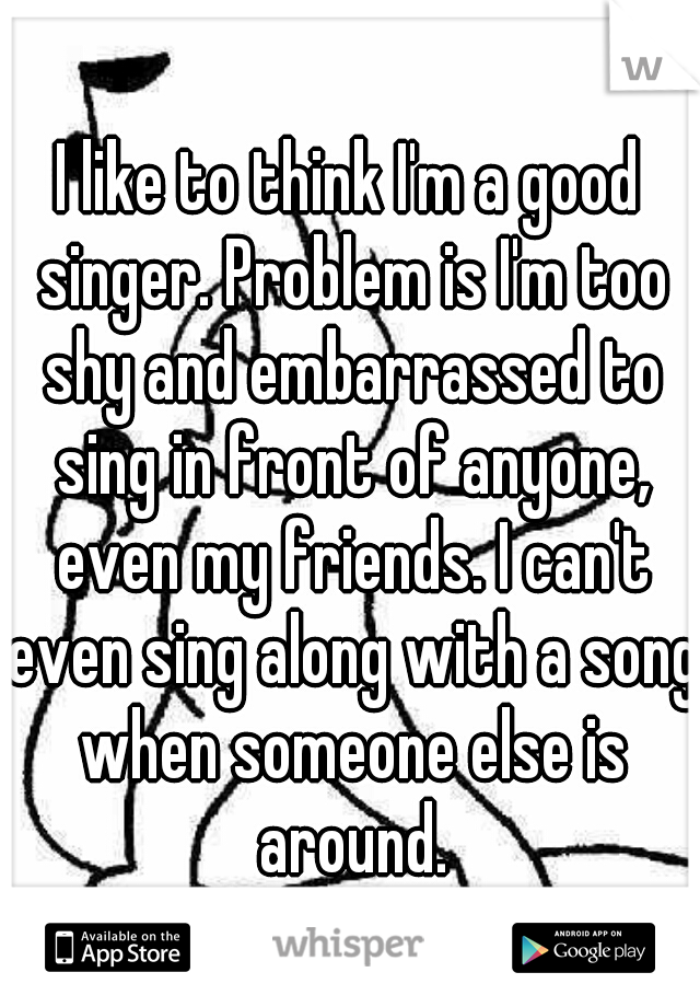 I like to think I'm a good singer. Problem is I'm too shy and embarrassed to sing in front of anyone, even my friends. I can't even sing along with a song when someone else is around.