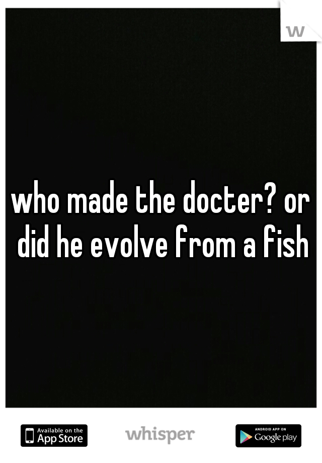 who made the docter? or did he evolve from a fish