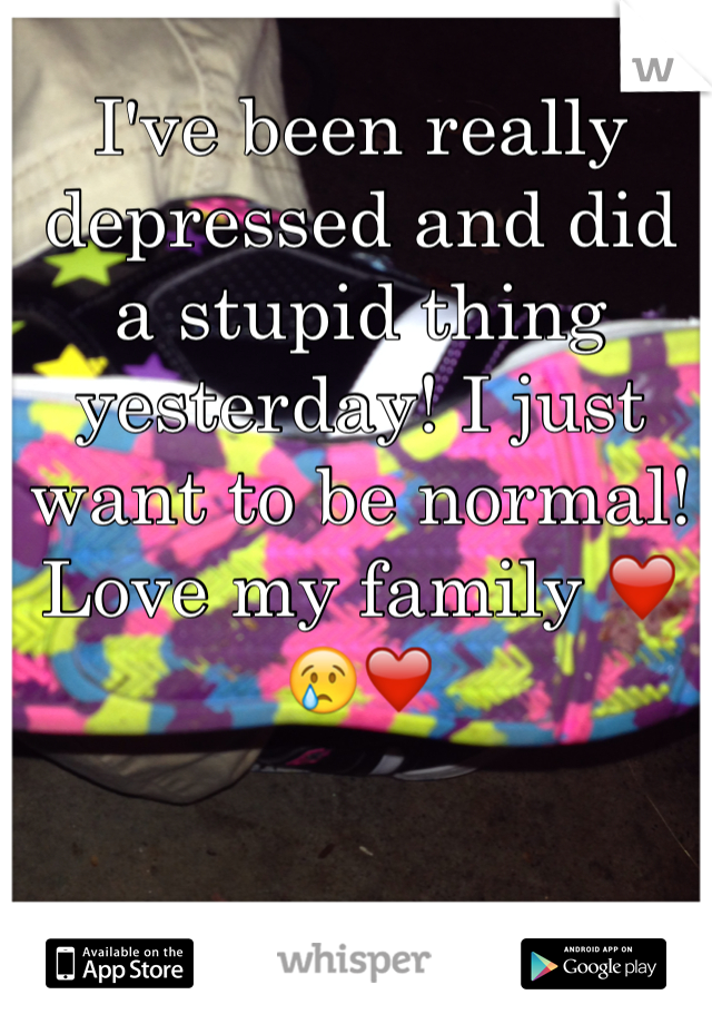 I've been really depressed and did  a stupid thing yesterday! I just want to be normal! Love my family ❤️😢❤️