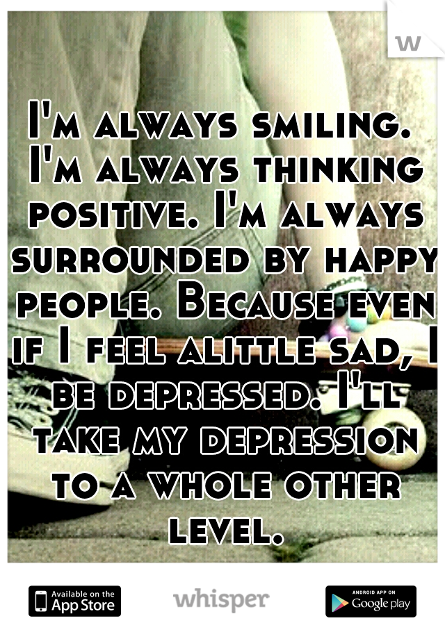 I'm always smiling. I'm always thinking positive. I'm always surrounded by happy people. Because even if I feel alittle sad, I be depressed. I'll take my depression to a whole other level.