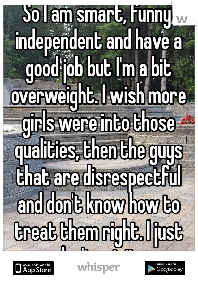 So I am smart, funny, independent and have a good job but I'm a bit overweight. I wish more girls were into those qualities, then the guys that are disrespectful and don't know how to treat them right. I just don't get it.