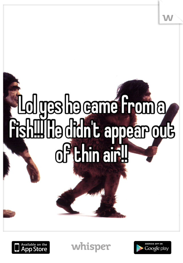 Lol yes he came from a fish!!! He didn't appear out of thin air!!