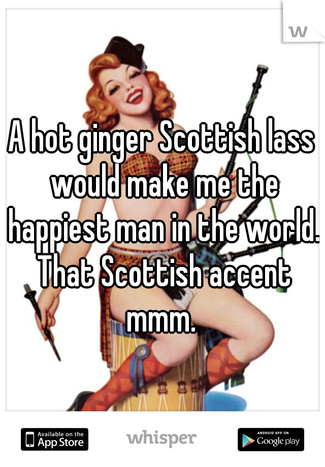 A hot ginger Scottish lass would make me the happiest man in the world. That Scottish accent mmm. 