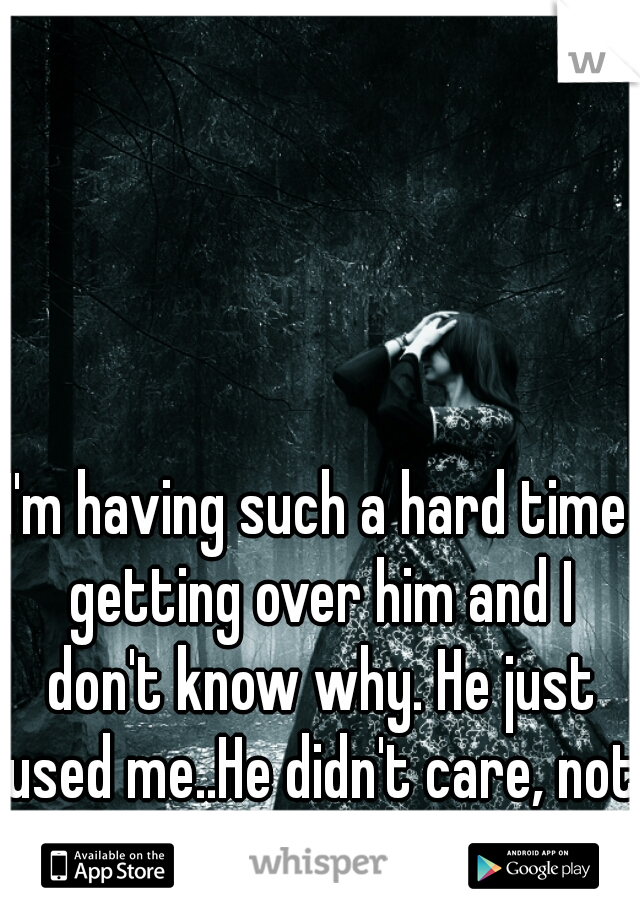 I'm having such a hard time getting over him and I don't know why. He just used me..He didn't care, not one bit.