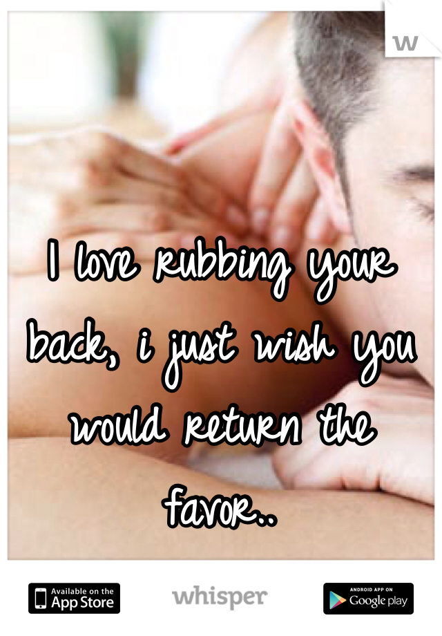 I love rubbing your back, i just wish you would return the favor..