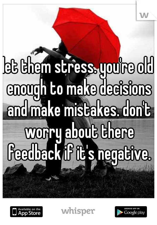 let them stress. you're old enough to make decisions and make mistakes. don't worry about there feedback if it's negative.