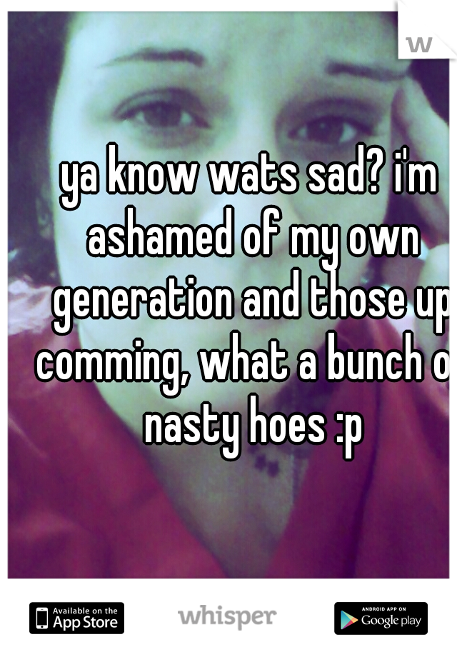 ya know wats sad? i'm ashamed of my own generation and those up comming, what a bunch of nasty hoes :p