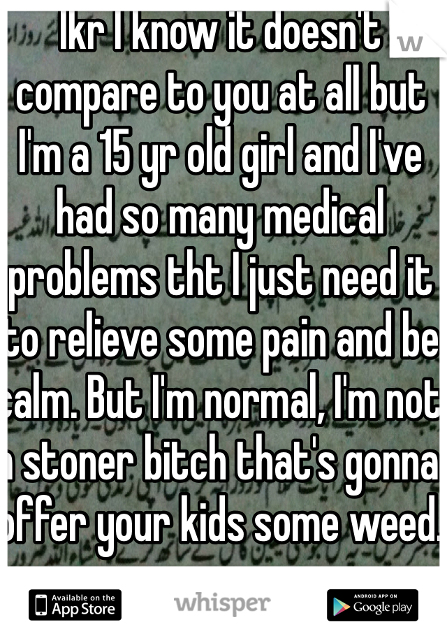 Ikr I know it doesn't compare to you at all but I'm a 15 yr old girl and I've had so many medical problems tht I just need it to relieve some pain and be calm. But I'm normal, I'm not a stoner bitch that's gonna offer your kids some weed.