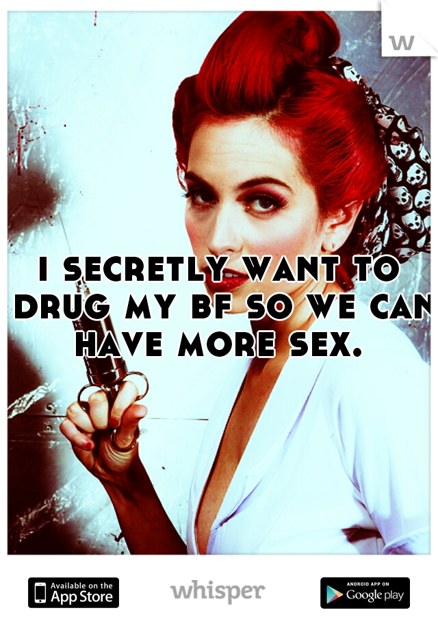 i secretly want to drug my bf so we can have more sex. 