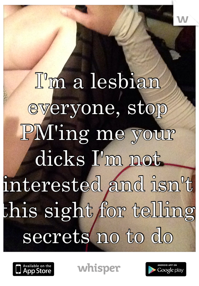 I'm a lesbian everyone, stop PM'ing me your dicks I'm not interested and isn't this sight for telling secrets no to do amateur porn!!!  