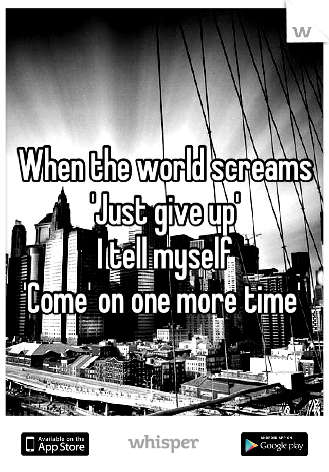 When the world screams 
'Just give up'
I tell myself
'Come' on one more time' 