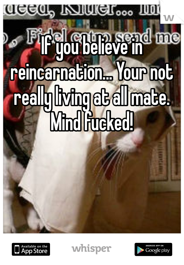 If you believe in reincarnation... Your not really living at all mate. Mind fucked!
