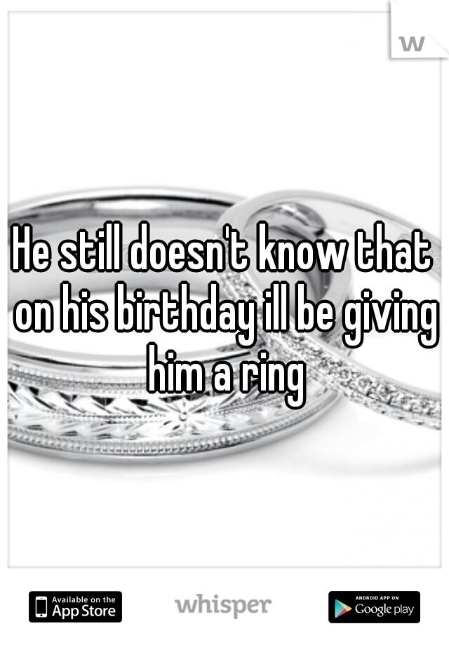 He still doesn't know that on his birthday ill be giving him a ring