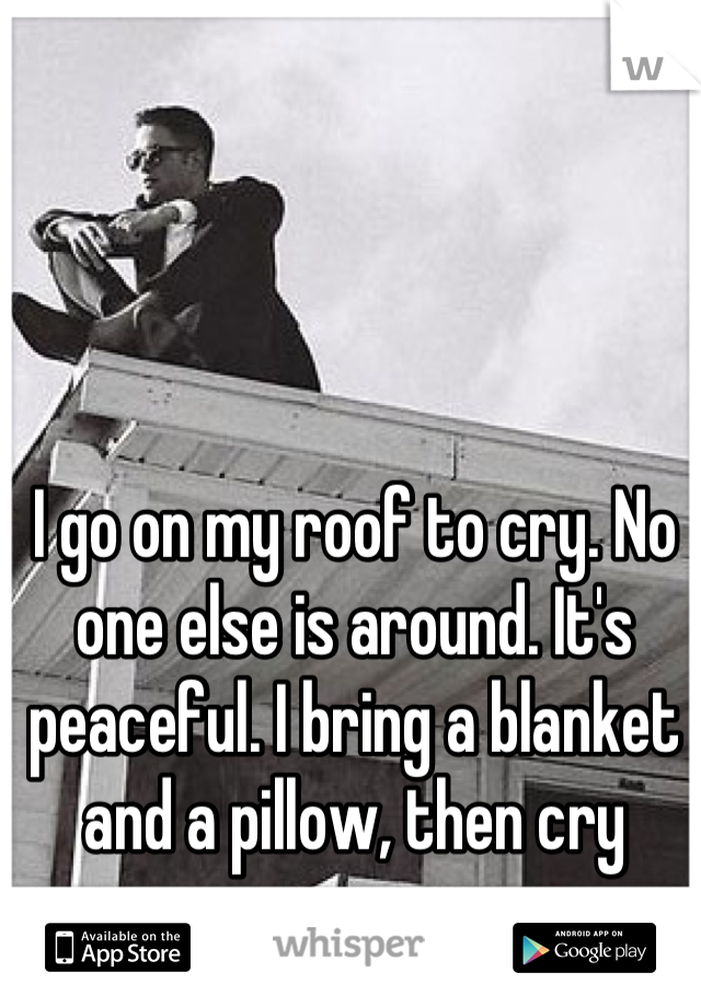 I go on my roof to cry. No one else is around. It's peaceful. I bring a blanket and a pillow, then cry away.