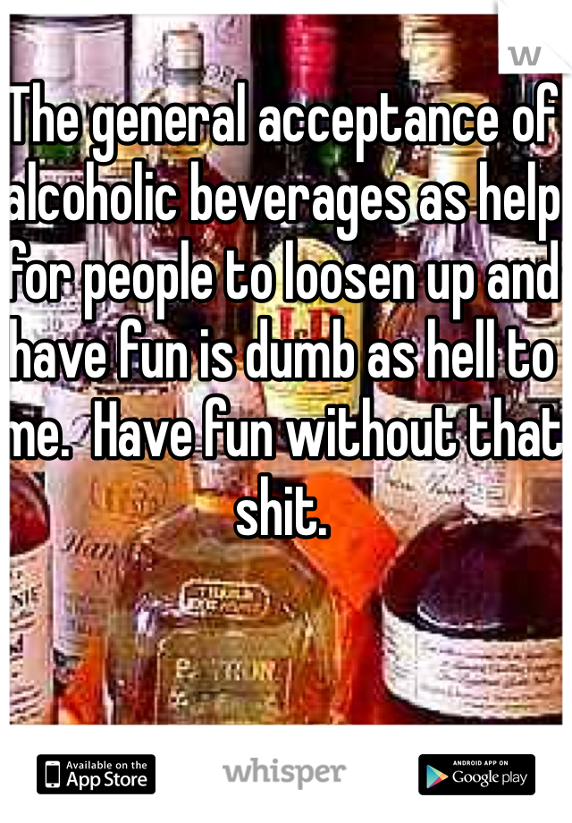 The general acceptance of alcoholic beverages as help for people to loosen up and have fun is dumb as hell to me.  Have fun without that shit. 