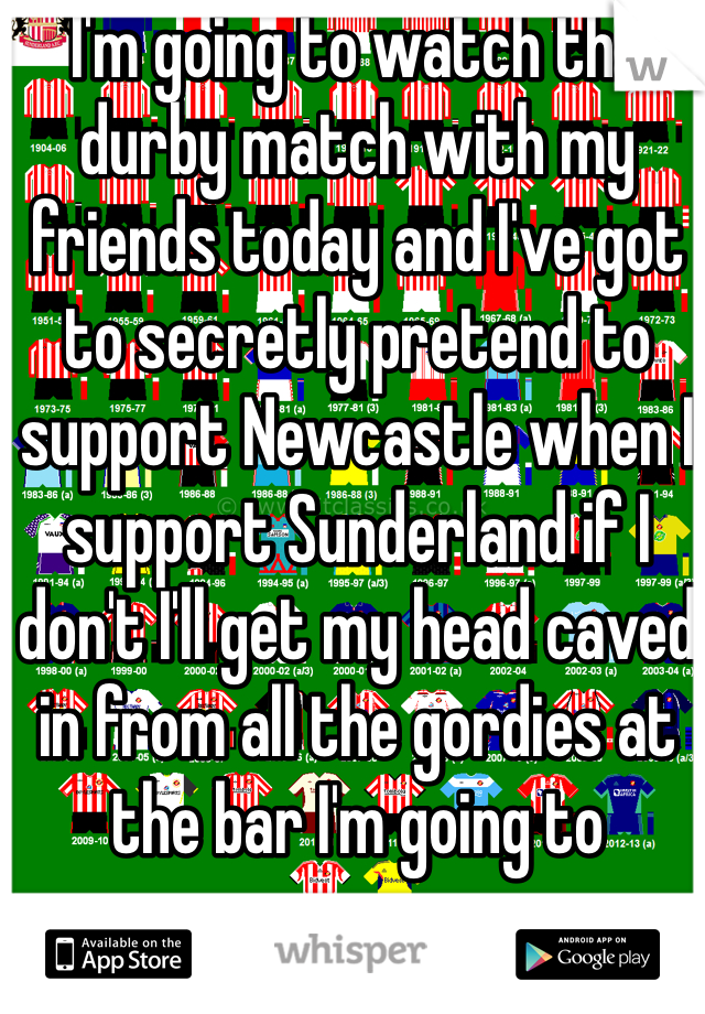 I'm going to watch the durby match with my friends today and I've got to secretly pretend to support Newcastle when I support Sunderland if I don't I'll get my head caved in from all the gordies at the bar I'm going to