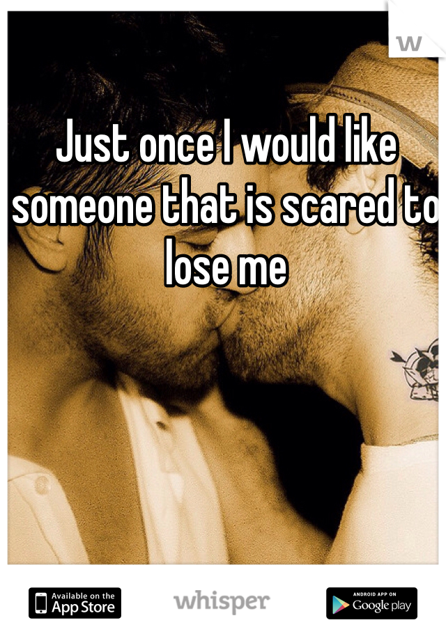 Just once I would like someone that is scared to lose me