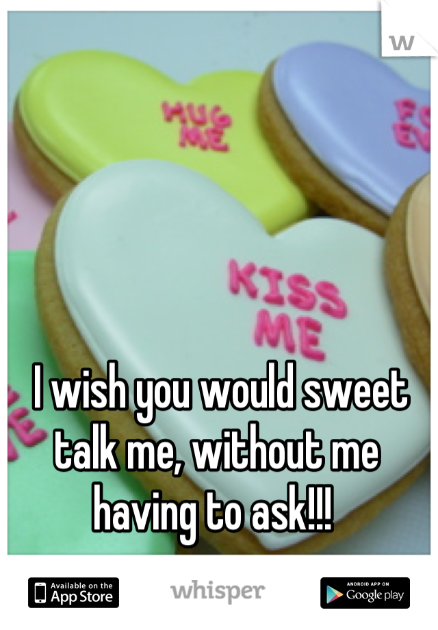  I wish you would sweet talk me, without me having to ask!!! 