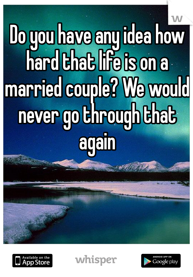 Do you have any idea how hard that life is on a married couple? We would never go through that again