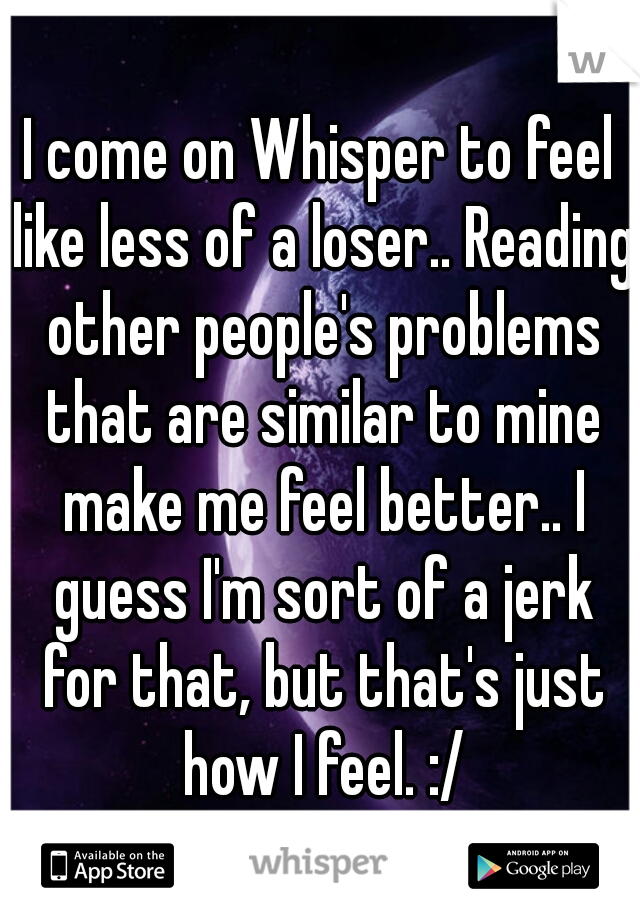 I come on Whisper to feel like less of a loser.. Reading other people's problems that are similar to mine make me feel better.. I guess I'm sort of a jerk for that, but that's just how I feel. :/